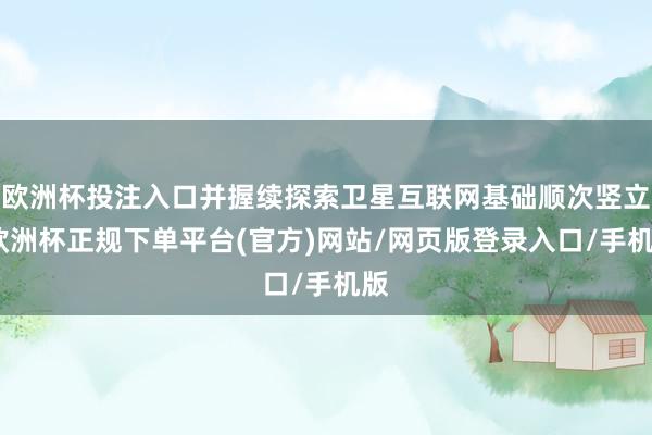 欧洲杯投注入口并握续探索卫星互联网基础顺次竖立-欧洲杯正规下单平台(官方)网站/网页版登录入口/手机版
