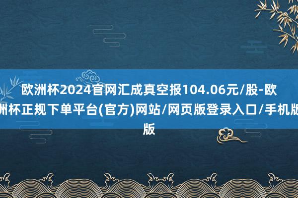 欧洲杯2024官网汇成真空报104.06元/股-欧洲杯正规下单平台(官方)网站/网页版登录入口/手机版