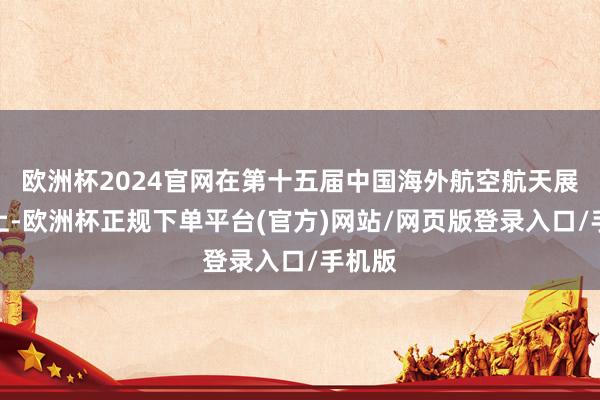 欧洲杯2024官网在第十五届中国海外航空航天展览会上-欧洲杯正规下单平台(官方)网站/网页版登录入口/手机版