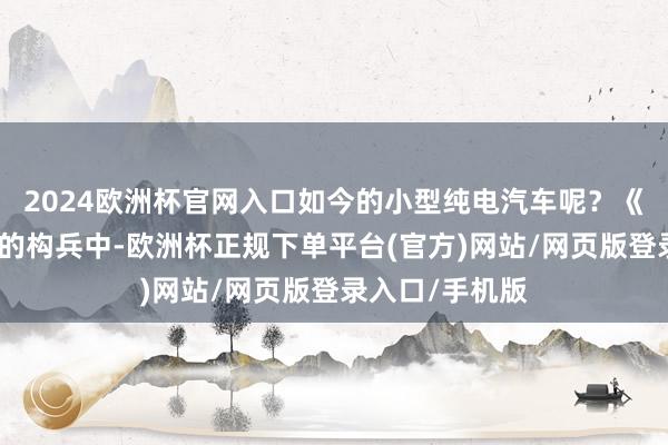2024欧洲杯官网入口如今的小型纯电汽车呢？《新动力不雅》的构兵中-欧洲杯正规下单平台(官方)网站/网页版登录入口/手机版
