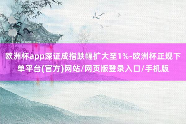 欧洲杯app深证成指跌幅扩大至1%-欧洲杯正规下单平台(官方)网站/网页版登录入口/手机版
