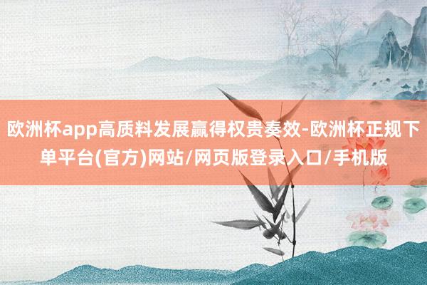 欧洲杯app高质料发展赢得权贵奏效-欧洲杯正规下单平台(官方)网站/网页版登录入口/手机版