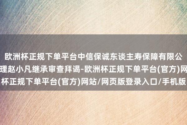 欧洲杯正规下单平台中信保诚东谈主寿保障有限公司原党委通知、总司理赵小凡继承审查拜谒-欧洲杯正规下单平台(官方)网站/网页版登录入口/手机版