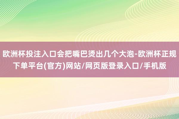 欧洲杯投注入口会把嘴巴烫出几个大泡-欧洲杯正规下单平台(官方)网站/网页版登录入口/手机版