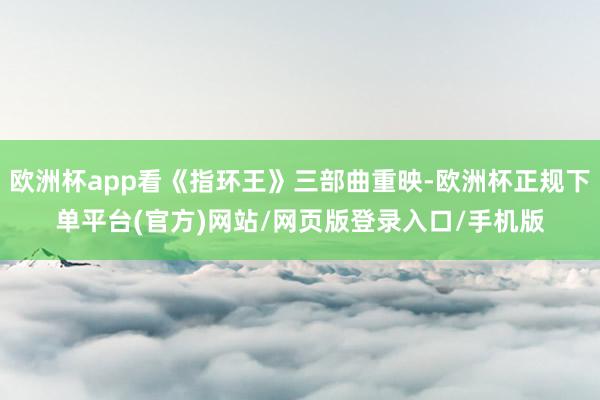 欧洲杯app看《指环王》三部曲重映-欧洲杯正规下单平台(官方)网站/网页版登录入口/手机版