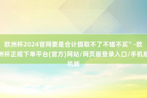 欧洲杯2024官网要是合计摄取不了不错不买”-欧洲杯正规下单平台(官方)网站/网页版登录入口/手机版