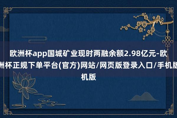欧洲杯app国城矿业现时两融余额2.98亿元-欧洲杯正规下单平台(官方)网站/网页版登录入口/手机版