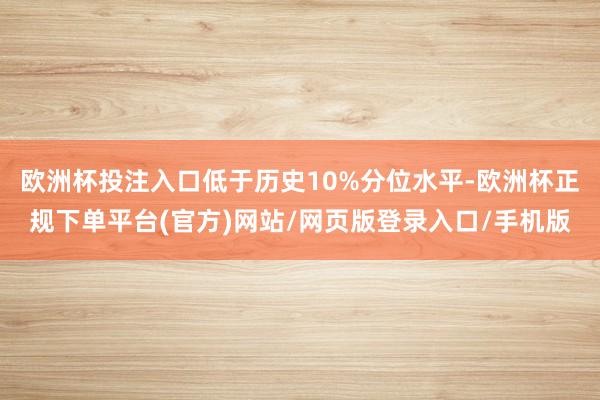 欧洲杯投注入口低于历史10%分位水平-欧洲杯正规下单平台(官方)网站/网页版登录入口/手机版