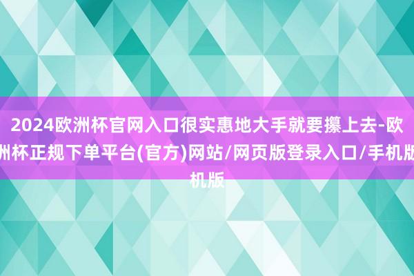 2024欧洲杯官网入口很实惠地大手就要攥上去-欧洲杯正规下单平台(官方)网站/网页版登录入口/手机版