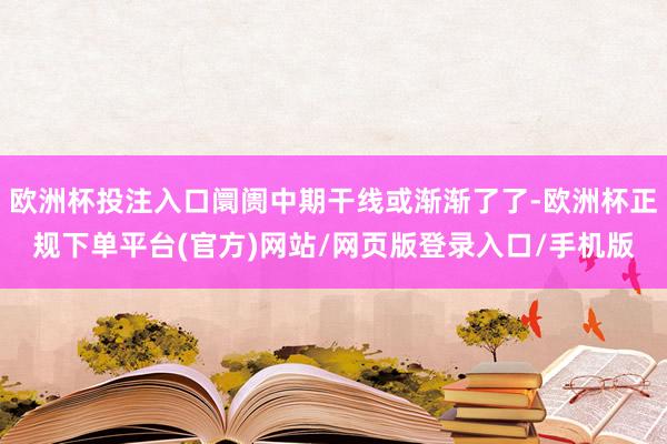 欧洲杯投注入口阛阓中期干线或渐渐了了-欧洲杯正规下单平台(官方)网站/网页版登录入口/手机版