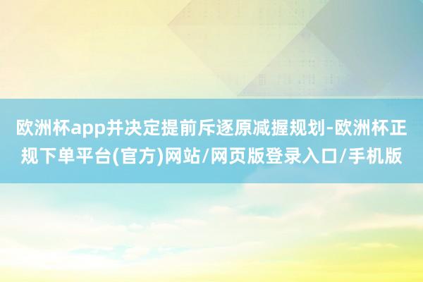 欧洲杯app并决定提前斥逐原减握规划-欧洲杯正规下单平台(官方)网站/网页版登录入口/手机版
