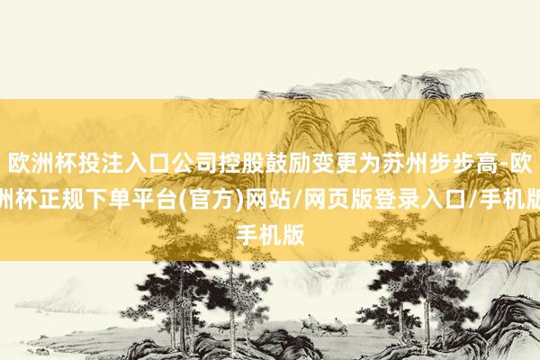 欧洲杯投注入口公司控股鼓励变更为苏州步步高-欧洲杯正规下单平台(官方)网站/网页版登录入口/手机版