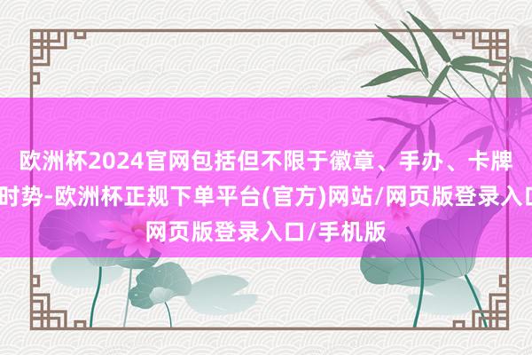欧洲杯2024官网包括但不限于徽章、手办、卡牌、玩偶等时势-欧洲杯正规下单平台(官方)网站/网页版登录入口/手机版