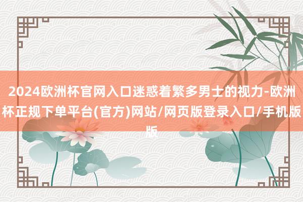 2024欧洲杯官网入口迷惑着繁多男士的视力-欧洲杯正规下单平台(官方)网站/网页版登录入口/手机版