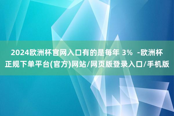 2024欧洲杯官网入口有的是每年 3%  -欧洲杯正规下单平台(官方)网站/网页版登录入口/手机版