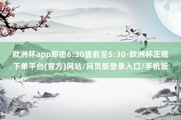 欧洲杯app即由6:30提前至5:30-欧洲杯正规下单平台(官方)网站/网页版登录入口/手机版