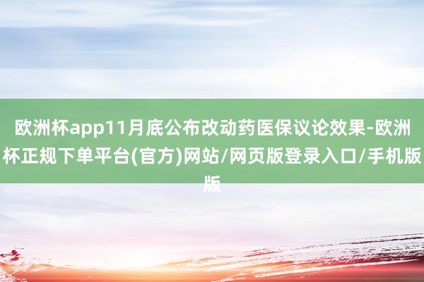 欧洲杯app11月底公布改动药医保议论效果-欧洲杯正规下单平台(官方)网站/网页版登录入口/手机版