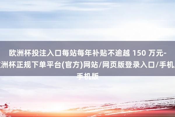 欧洲杯投注入口每站每年补贴不逾越 150 万元-欧洲杯正规下单平台(官方)网站/网页版登录入口/手机版
