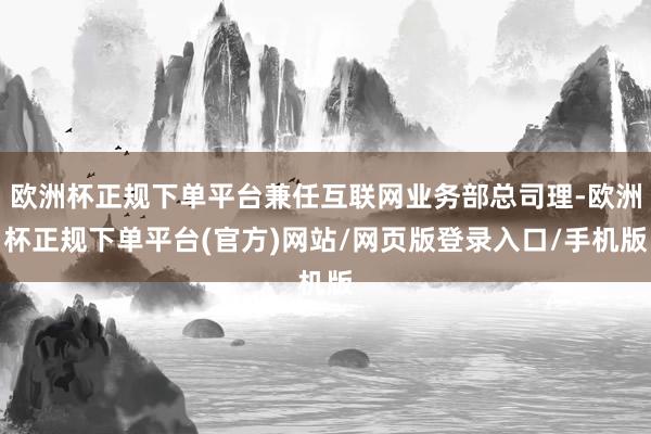 欧洲杯正规下单平台兼任互联网业务部总司理-欧洲杯正规下单平台(官方)网站/网页版登录入口/手机版