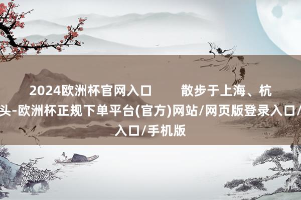 2024欧洲杯官网入口        散步于上海、杭州的街头-欧洲杯正规下单平台(官方)网站/网页版登录入口/手机版