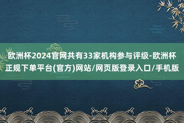欧洲杯2024官网共有33家机构参与评级-欧洲杯正规下单平台(官方)网站/网页版登录入口/手机版