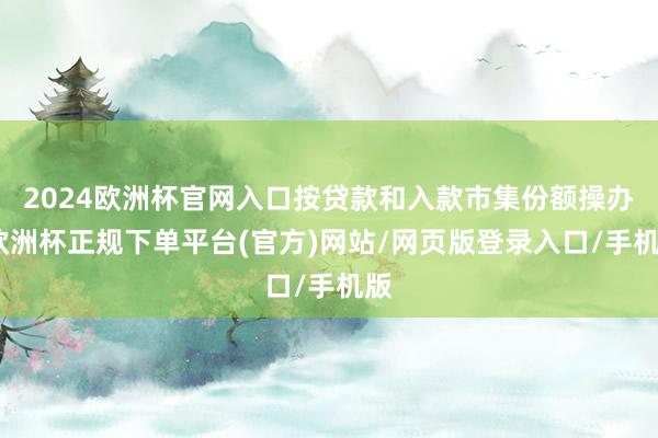 2024欧洲杯官网入口按贷款和入款市集份额操办-欧洲杯正规下单平台(官方)网站/网页版登录入口/手机版
