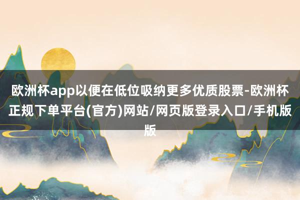 欧洲杯app以便在低位吸纳更多优质股票-欧洲杯正规下单平台(官方)网站/网页版登录入口/手机版