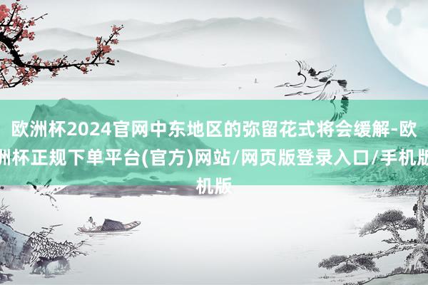 欧洲杯2024官网中东地区的弥留花式将会缓解-欧洲杯正规下单平台(官方)网站/网页版登录入口/手机版
