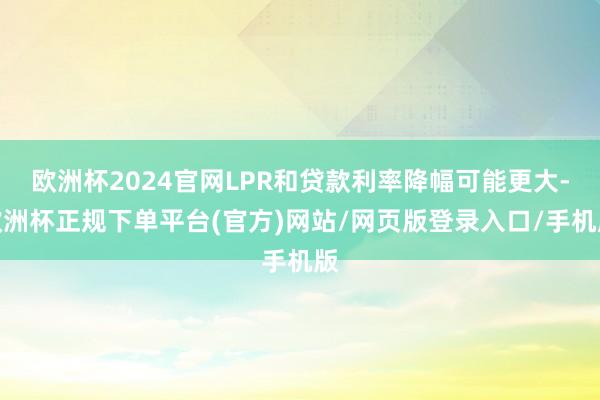 欧洲杯2024官网LPR和贷款利率降幅可能更大-欧洲杯正规下单平台(官方)网站/网页版登录入口/手机版