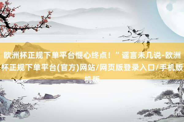 欧洲杯正规下单平台惬心终点！”谣言未几说-欧洲杯正规下单平台(官方)网站/网页版登录入口/手机版