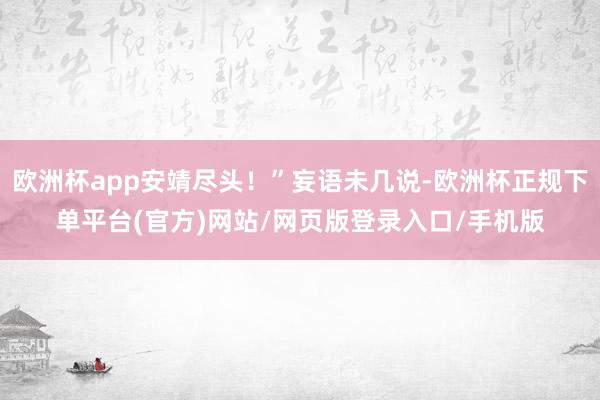 欧洲杯app安靖尽头！”妄语未几说-欧洲杯正规下单平台(官方)网站/网页版登录入口/手机版