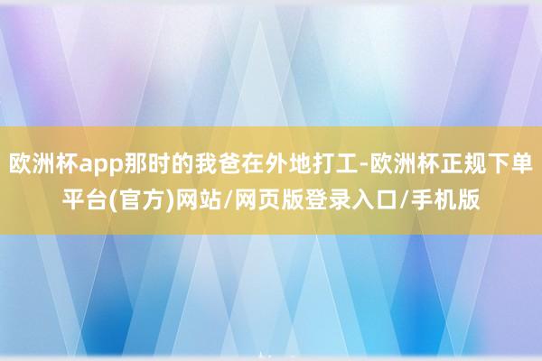 欧洲杯app那时的我爸在外地打工-欧洲杯正规下单平台(官方)网站/网页版登录入口/手机版