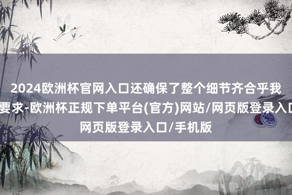 2024欧洲杯官网入口还确保了整个细节齐合乎我的盼愿和要求-欧洲杯正规下单平台(官方)网站/网页版登录入口/手机版
