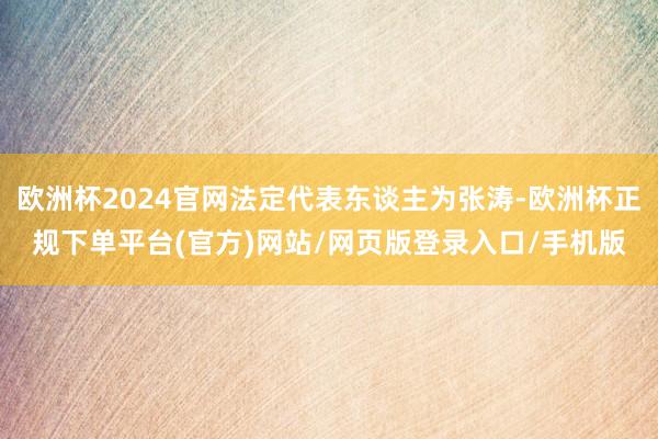 欧洲杯2024官网法定代表东谈主为张涛-欧洲杯正规下单平台(官方)网站/网页版登录入口/手机版