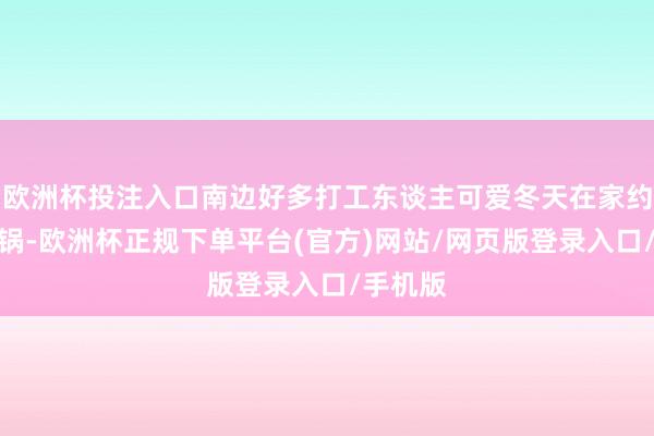 欧洲杯投注入口南边好多打工东谈主可爱冬天在家约会吃暖锅-欧洲杯正规下单平台(官方)网站/网页版登录入口/手机版