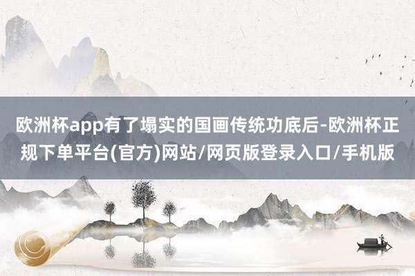 欧洲杯app有了塌实的国画传统功底后-欧洲杯正规下单平台(官方)网站/网页版登录入口/手机版