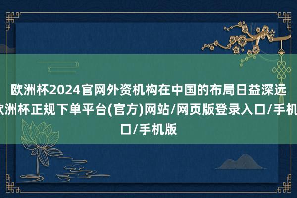 欧洲杯2024官网外资机构在中国的布局日益深远-欧洲杯正规下单平台(官方)网站/网页版登录入口/手机版