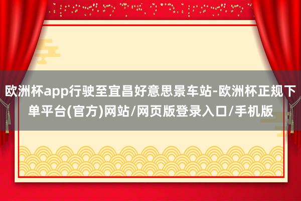 欧洲杯app行驶至宜昌好意思景车站-欧洲杯正规下单平台(官方)网站/网页版登录入口/手机版