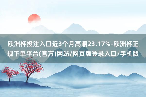 欧洲杯投注入口近3个月高潮23.17%-欧洲杯正规下单平台(官方)网站/网页版登录入口/手机版