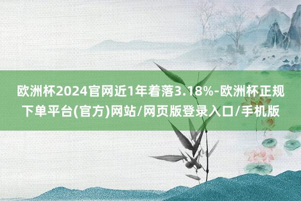 欧洲杯2024官网近1年着落3.18%-欧洲杯正规下单平台(官方)网站/网页版登录入口/手机版