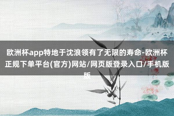 欧洲杯app特地于沈浪领有了无限的寿命-欧洲杯正规下单平台(官方)网站/网页版登录入口/手机版