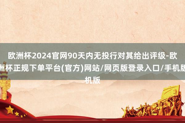欧洲杯2024官网90天内无投行对其给出评级-欧洲杯正规下单平台(官方)网站/网页版登录入口/手机版