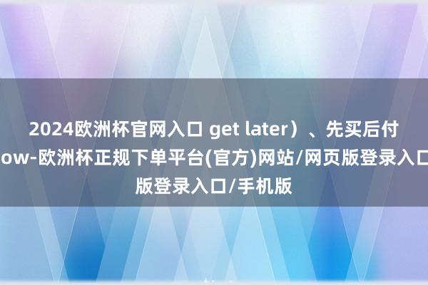 2024欧洲杯官网入口 get later）、先买后付（Buy now-欧洲杯正规下单平台(官方)网站/网页版登录入口/手机版