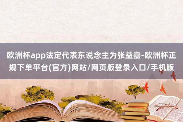 欧洲杯app法定代表东说念主为张益嘉-欧洲杯正规下单平台(官方)网站/网页版登录入口/手机版