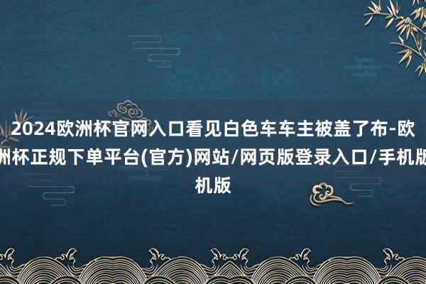 2024欧洲杯官网入口看见白色车车主被盖了布-欧洲杯正规下单平台(官方)网站/网页版登录入口/手机版