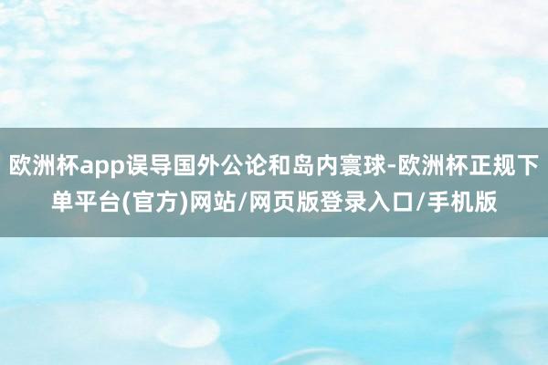 欧洲杯app误导国外公论和岛内寰球-欧洲杯正规下单平台(官方)网站/网页版登录入口/手机版