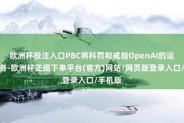 欧洲杯投注入口PBC将科罚和戒指OpenAI的运营和业务-欧洲杯正规下单平台(官方)网站/网页版登录入口/手机版