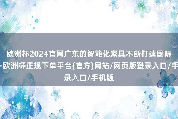 欧洲杯2024官网广东的智能化家具不断打建国际市集-欧洲杯正规下单平台(官方)网站/网页版登录入口/手机版