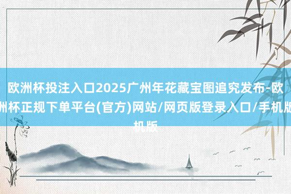 欧洲杯投注入口2025广州年花藏宝图追究发布-欧洲杯正规下单平台(官方)网站/网页版登录入口/手机版