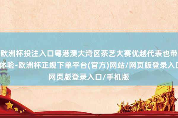 欧洲杯投注入口粤港澳大湾区茶艺大赛优越代表也带来了茶艺体验-欧洲杯正规下单平台(官方)网站/网页版登录入口/手机版